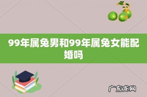 99年属兔男和99年属兔女能配婚吗 _99年男兔与99年女兔能婚配吗